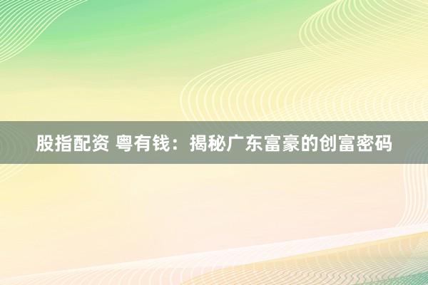 股指配资 粤有钱：揭秘广东富豪的创富密码