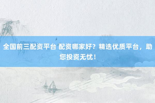 全国前三配资平台 配资哪家好？精选优质平台，助您投资无忧！