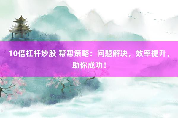 10倍杠杆炒股 帮帮策略：问题解决，效率提升，助你成功！