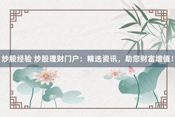 炒股经验 炒股理财门户：精选资讯，助您财富增值！