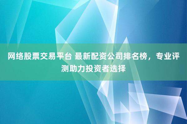 网络股票交易平台 最新配资公司排名榜，专业评测助力投资者选择