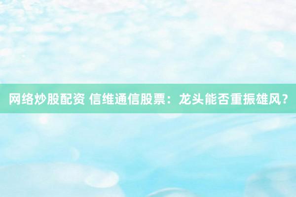 网络炒股配资 信维通信股票：龙头能否重振雄风？