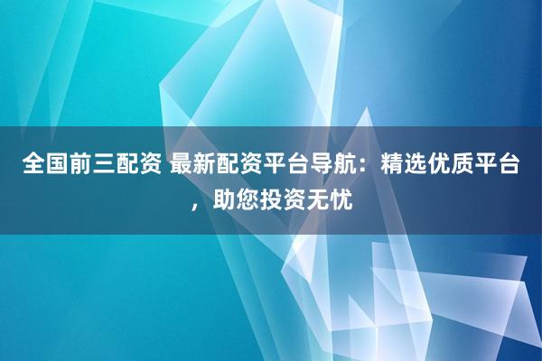 全国前三配资 最新配资平台导航：精选优质平台，助您投资无忧