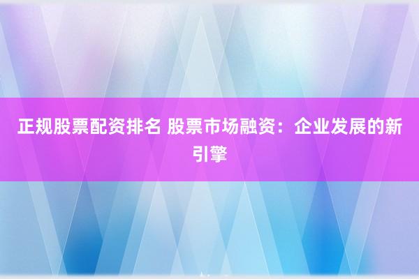 正规股票配资排名 股票市场融资：企业发展的新引擎