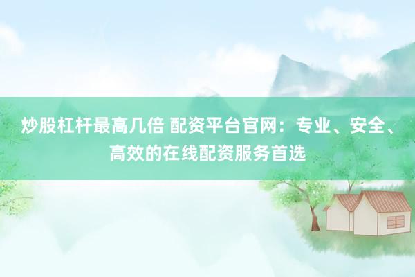 炒股杠杆最高几倍 配资平台官网：专业、安全、高效的在线配资服务首选
