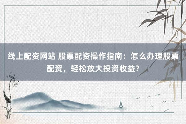 线上配资网站 股票配资操作指南：怎么办理股票配资，轻松放大投资收益？