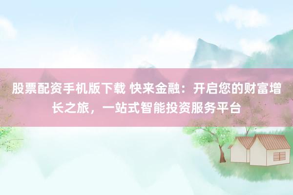 股票配资手机版下载 快来金融：开启您的财富增长之旅，一站式智能投资服务平台