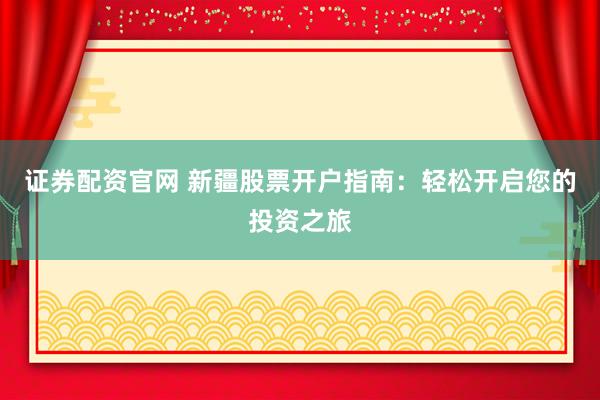 证券配资官网 新疆股票开户指南：轻松开启您的投资之旅