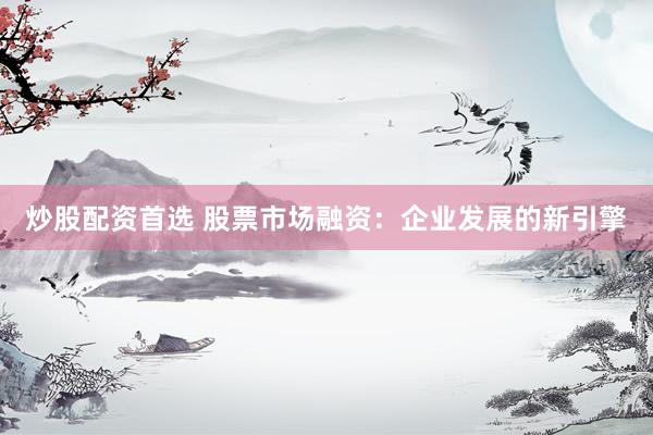 炒股配资首选 股票市场融资：企业发展的新引擎