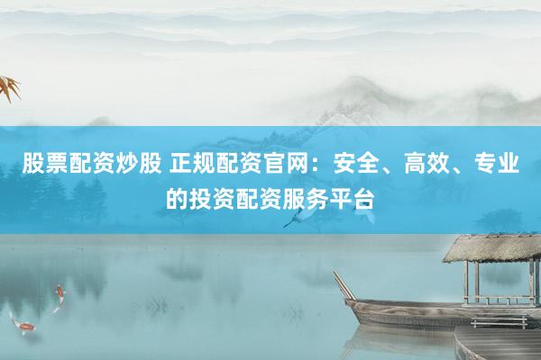 股票配资炒股 正规配资官网：安全、高效、专业的投资配资服务平台