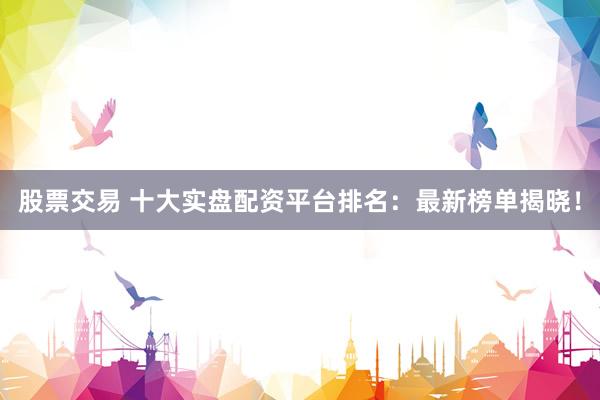 股票交易 十大实盘配资平台排名：最新榜单揭晓！