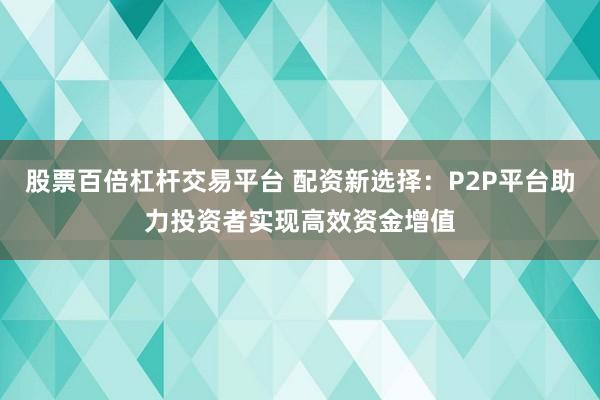 股票百倍杠杆交易平台 配资新选择：P2P平台助力投资者实现高效资金增值