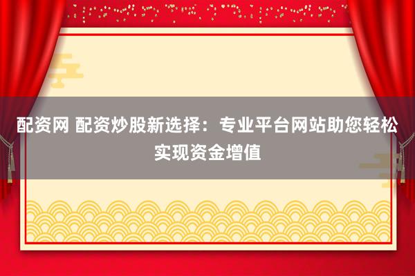 配资网 配资炒股新选择：专业平台网站助您轻松实现资金增值