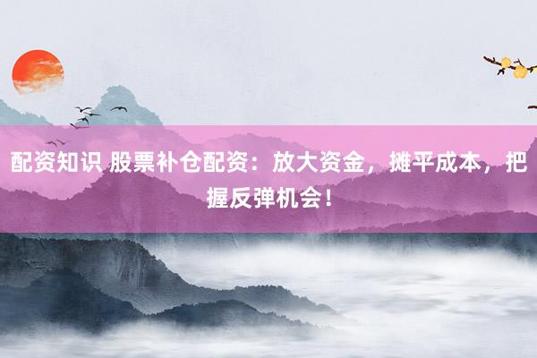 配资知识 股票补仓配资：放大资金，摊平成本，把握反弹机会！