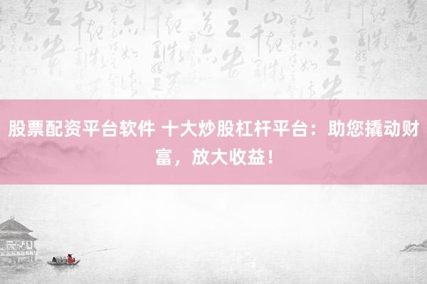 股票配资平台软件 十大炒股杠杆平台：助您撬动财富，放大收益！
