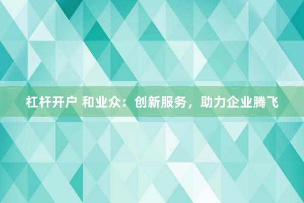 杠杆开户 和业众：创新服务，助力企业腾飞