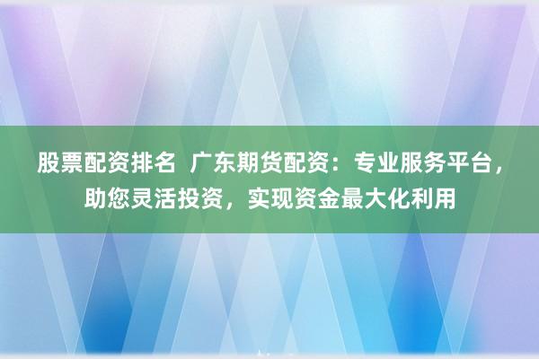 股票配资排名  广东期货配资：专业服务平台，助您灵活投资，实现资金最大化利用