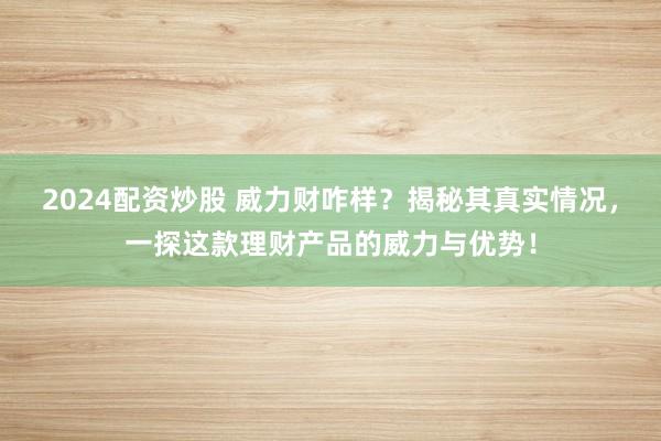 2024配资炒股 威力财咋样？揭秘其真实情况，一探这款理财产品的威力与优势！