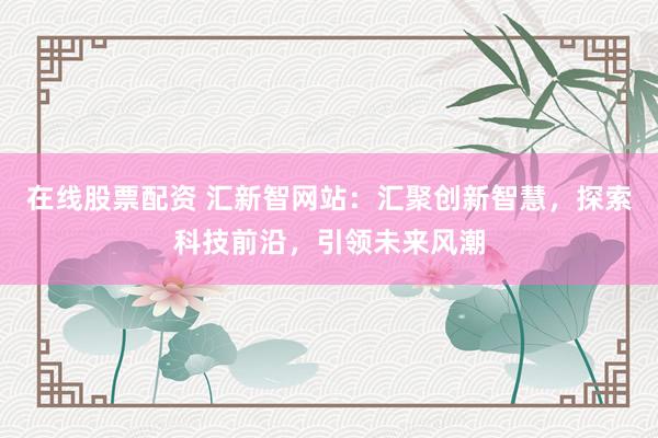 在线股票配资 汇新智网站：汇聚创新智慧，探索科技前沿，引领未来风潮