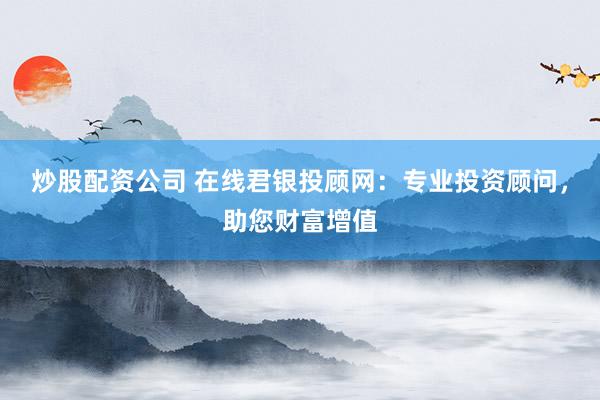 炒股配资公司 在线君银投顾网：专业投资顾问，助您财富增值