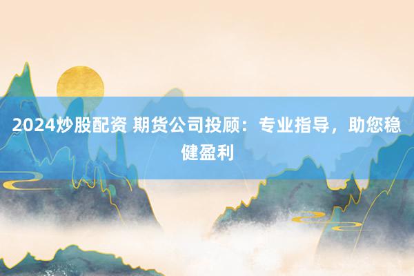 2024炒股配资 期货公司投顾：专业指导，助您稳健盈利