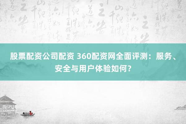 股票配资公司配资 360配资网全面评测：服务、安全与用户体验如何？