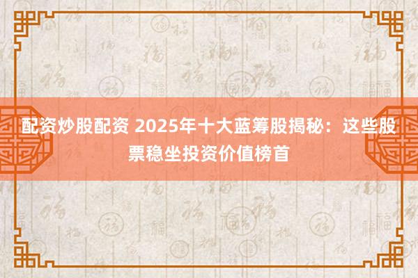 配资炒股配资 2025年十大蓝筹股揭秘：这些股票稳坐投资价值榜首