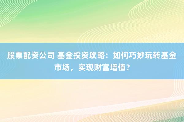 股票配资公司 基金投资攻略：如何巧妙玩转基金市场，实现财富增值？