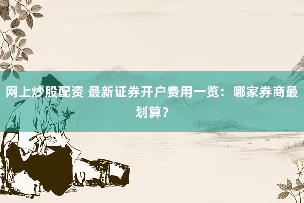 网上炒股配资 最新证券开户费用一览：哪家券商最划算？