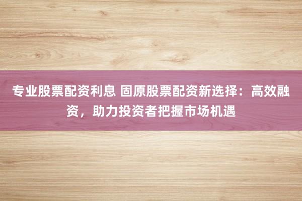 专业股票配资利息 固原股票配资新选择：高效融资，助力投资者把握市场机遇