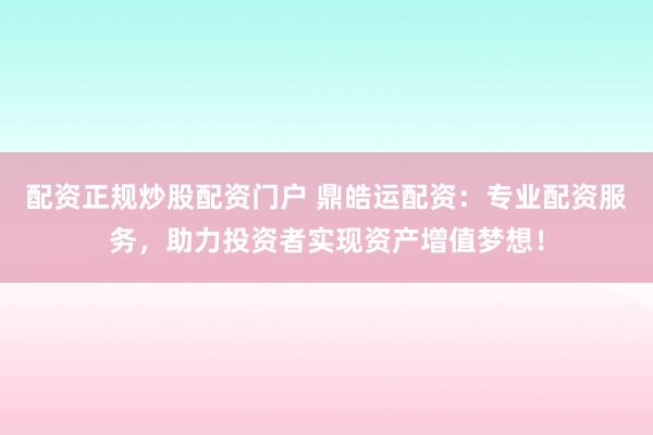 配资正规炒股配资门户 鼎皓运配资：专业配资服务，助力投资者实现资产增值梦想！