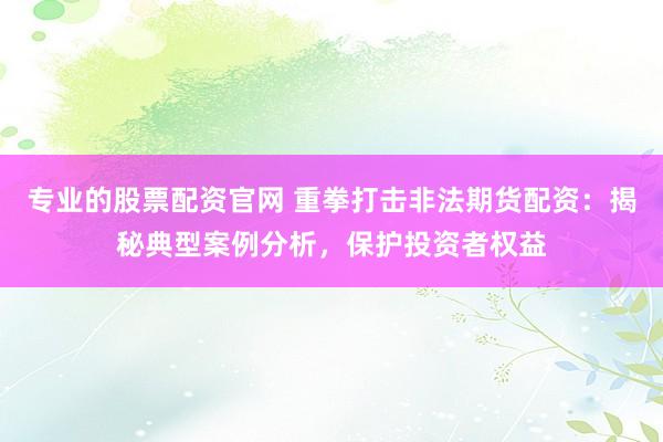 专业的股票配资官网 重拳打击非法期货配资：揭秘典型案例分析，保护投资者权益