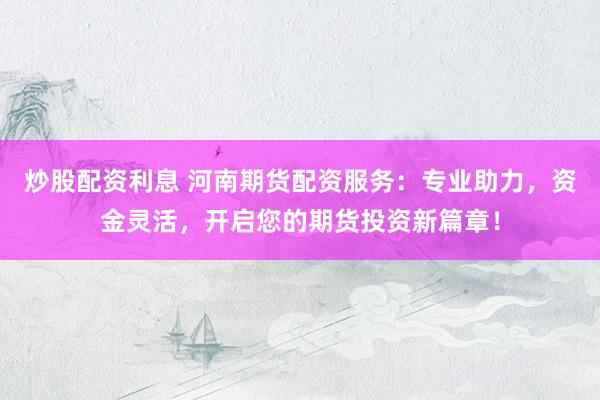 炒股配资利息 河南期货配资服务：专业助力，资金灵活，开启您的期货投资新篇章！
