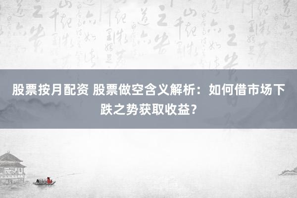 股票按月配资 股票做空含义解析：如何借市场下跌之势获取收益？