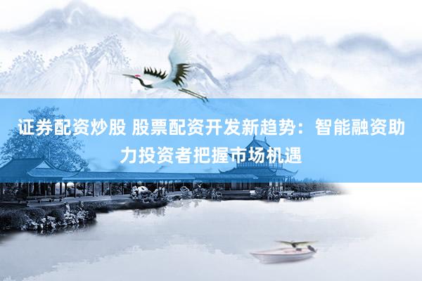 证券配资炒股 股票配资开发新趋势：智能融资助力投资者把握市场机遇