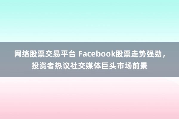 网络股票交易平台 Facebook股票走势强劲，投资者热议社交媒体巨头市场前景