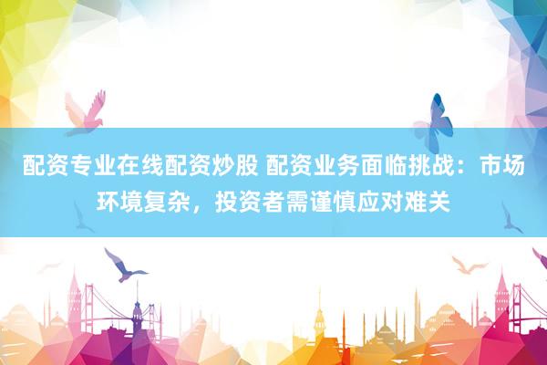 配资专业在线配资炒股 配资业务面临挑战：市场环境复杂，投资者需谨慎应对难关