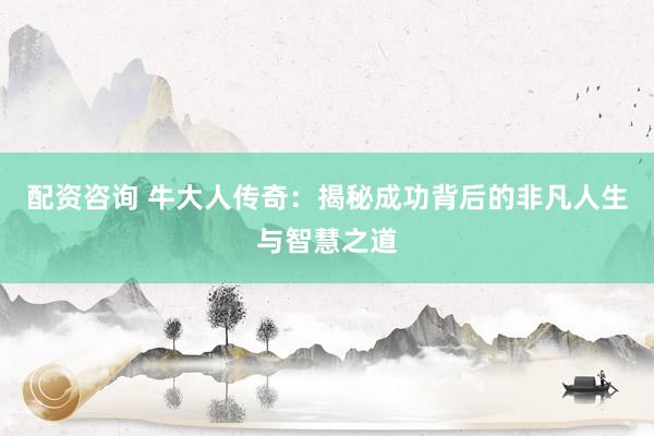 配资咨询 牛大人传奇：揭秘成功背后的非凡人生与智慧之道