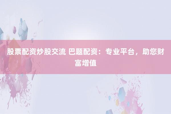 股票配资炒股交流 巴题配资：专业平台，助您财富增值