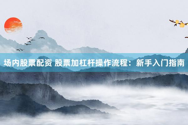 场内股票配资 股票加杠杆操作流程：新手入门指南