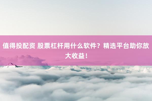 值得投配资 股票杠杆用什么软件？精选平台助你放大收益！