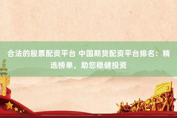 合法的股票配资平台 中国期货配资平台排名：精选榜单，助您稳健投资