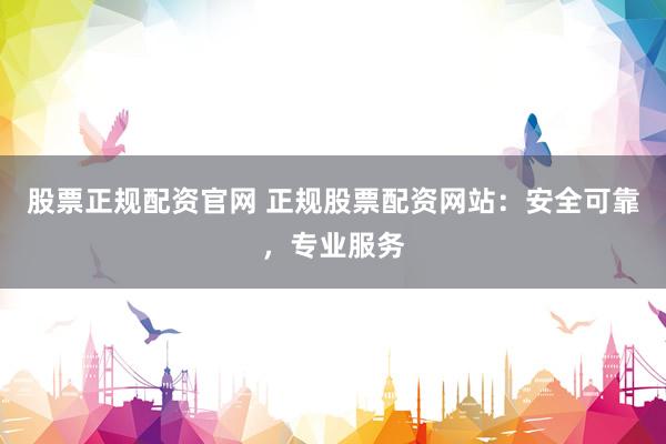 股票正规配资官网 正规股票配资网站：安全可靠，专业服务