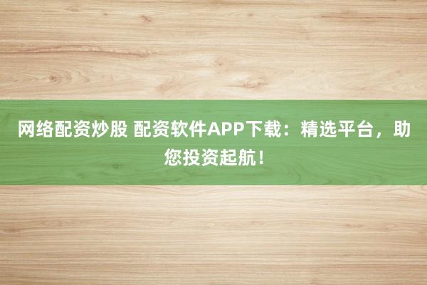 网络配资炒股 配资软件APP下载：精选平台，助您投资起航！