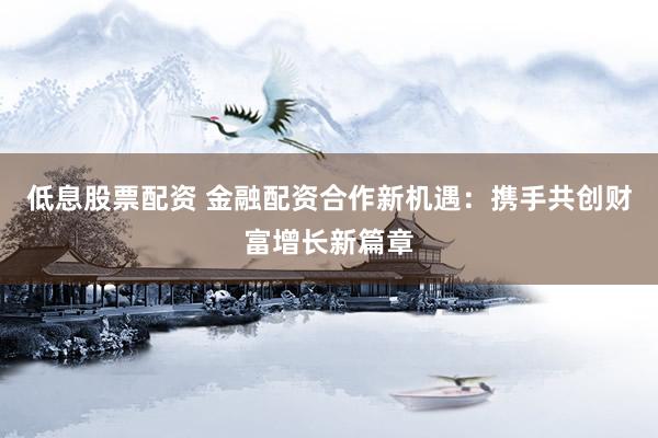 低息股票配资 金融配资合作新机遇：携手共创财富增长新篇章