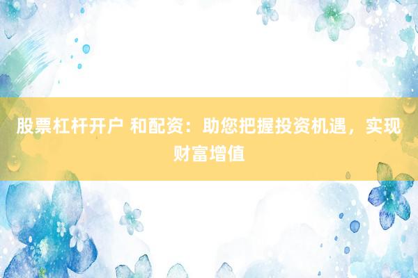 股票杠杆开户 和配资：助您把握投资机遇，实现财富增值