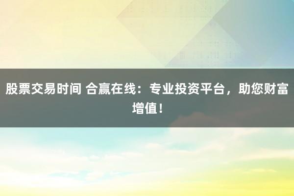 股票交易时间 合赢在线：专业投资平台，助您财富增值！