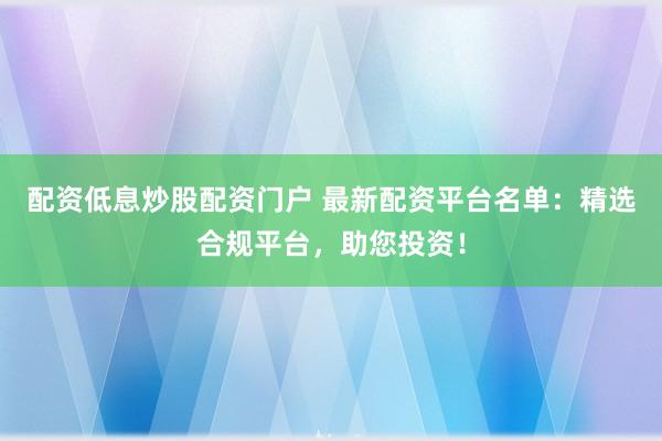 配资低息炒股配资门户 最新配资平台名单：精选合规平台，助您投资！