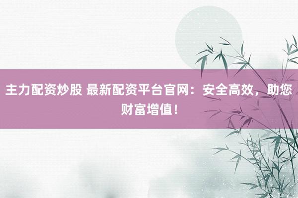 主力配资炒股 最新配资平台官网：安全高效，助您财富增值！