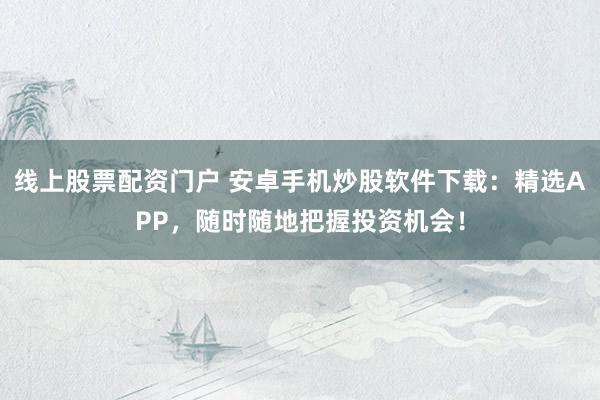 线上股票配资门户 安卓手机炒股软件下载：精选APP，随时随地把握投资机会！